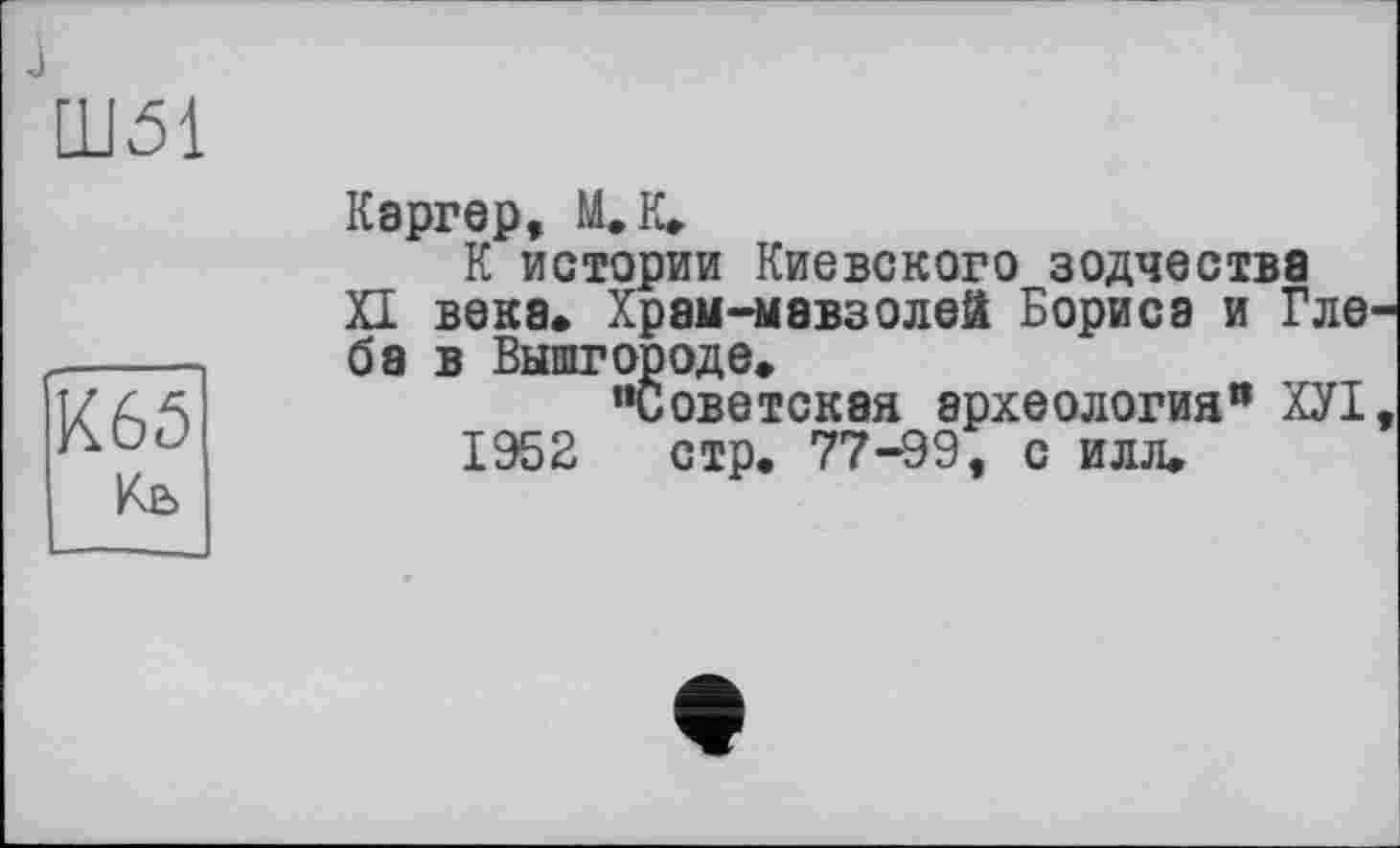 ﻿Ш51
К65
Каргер, ILK.
К истории Киевского зодчества Л века. Храм-мэвзолей Бориса и Гле ба в Вышгороде.
"Советская археология" ХУІ 1952 стр. 77-99, с илл.